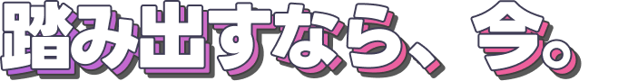 踏み出すなら、今。